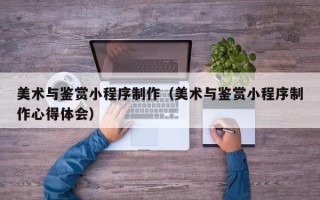 南城美术与鉴赏小程序制作（美术与鉴赏小程序制作心得体会）
