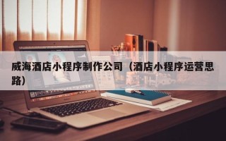 南城威海酒店小程序制作公司（酒店小程序运营思路）